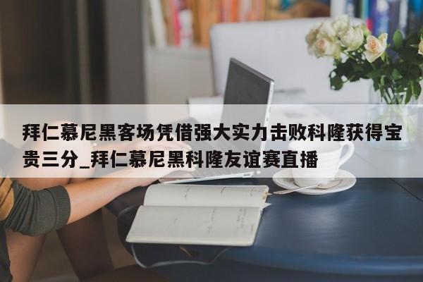 南宫娱乐-拜仁慕尼黑客场凭借强大实力击败科隆获得宝贵三分_拜仁慕尼黑科隆友谊赛直播