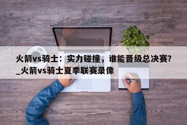 南宫娱乐-火箭vs骑士：实力碰撞，谁能晋级总决赛？_火箭vs骑士夏季联赛录像