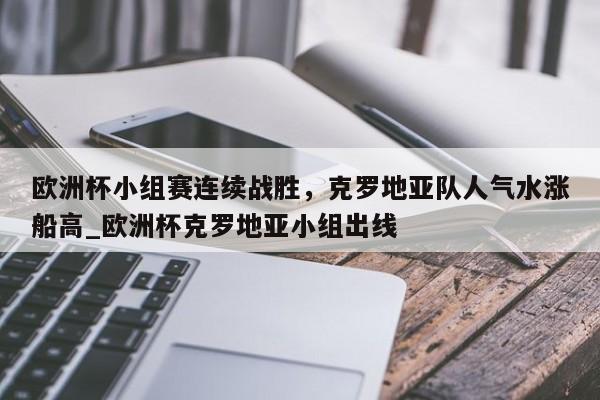 南宫娱乐-欧洲杯小组赛连续战胜，克罗地亚队人气水涨船高_欧洲杯克罗地亚小组出线