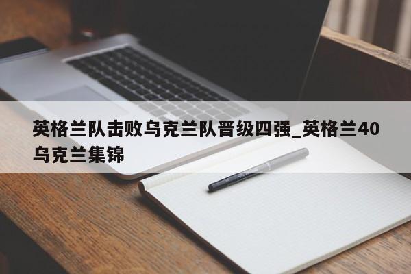 南宫娱乐-英格兰队击败乌克兰队晋级四强_英格兰40乌克兰集锦