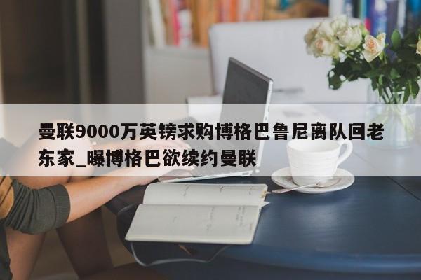 南宫娱乐-曼联9000万英镑求购博格巴鲁尼离队回老东家_曝博格巴欲续约曼联