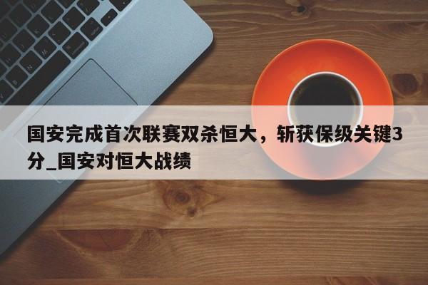 南宫娱乐-国安完成首次联赛双杀恒大，斩获保级关键3分_国安对恒大战绩